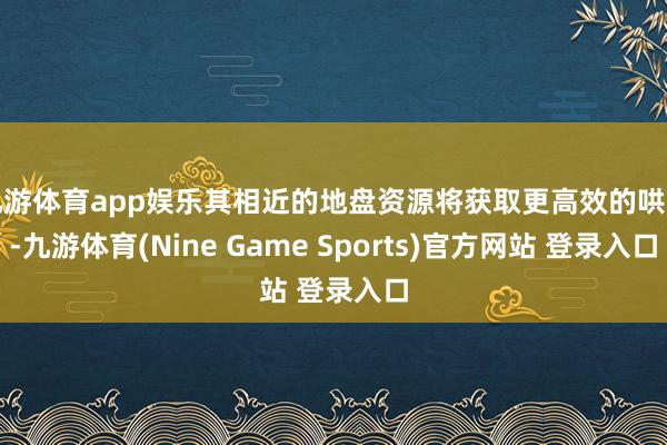 九游体育app娱乐其相近的地盘资源将获取更高效的哄骗-九游体育(Nine Game Sports)官方网站 登录入口