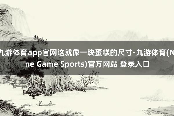 九游体育app官网这就像一块蛋糕的尺寸-九游体育(Nine Game Sports)官方网站 登录入口