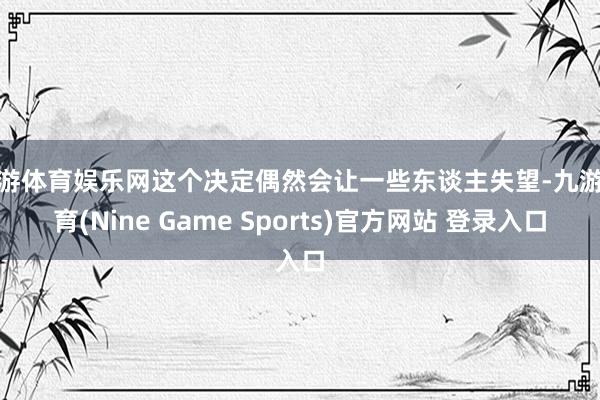 九游体育娱乐网这个决定偶然会让一些东谈主失望-九游体育(Nine Game Sports)官方网站 登录入口