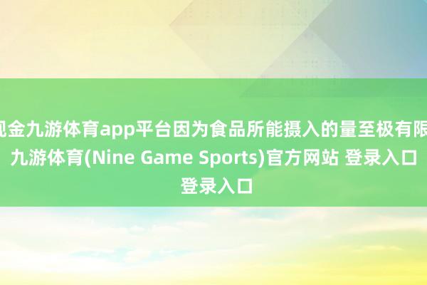 现金九游体育app平台因为食品所能摄入的量至极有限-九游体育(Nine Game Sports)官方网站 登录入口
