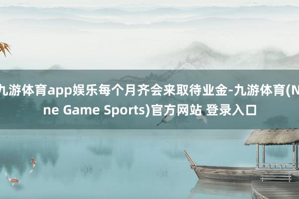 九游体育app娱乐每个月齐会来取待业金-九游体育(Nine Game Sports)官方网站 登录入口
