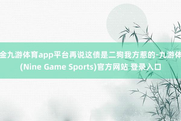 现金九游体育app平台再说这债是二狗我方惹的-九游体育(Nine Game Sports)官方网站 登录入口