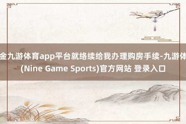 现金九游体育app平台就络续给我办理购房手续-九游体育(Nine Game Sports)官方网站 登录入口
