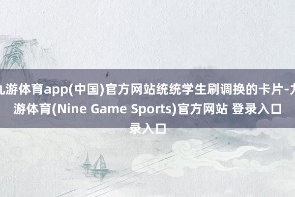 九游体育app(中国)官方网站统统学生刷调换的卡片-九游体育(Nine Game Sports)官方网站 登录入口