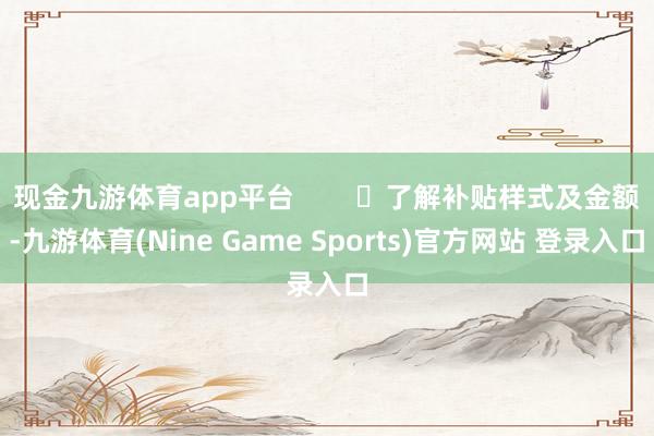 现金九游体育app平台        ▶了解补贴样式及金额-九游体育(Nine Game Sports)官方网站 登录入口