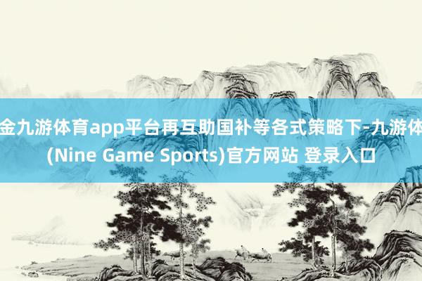 现金九游体育app平台再互助国补等各式策略下-九游体育(Nine Game Sports)官方网站 登录入口