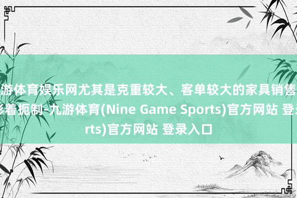 九游体育娱乐网尤其是克重较大、客单较大的家具销售受到较彰着扼制-九游体育(Nine Game Sports)官方网站 登录入口