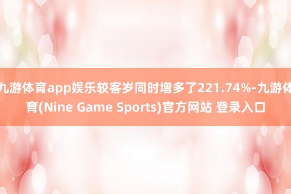 九游体育app娱乐较客岁同时增多了221.74%-九游体育(Nine Game Sports)官方网站 登录入口