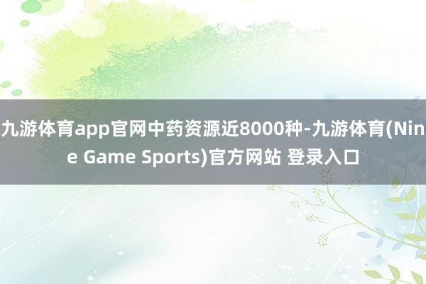 九游体育app官网中药资源近8000种-九游体育(Nine Game Sports)官方网站 登录入口