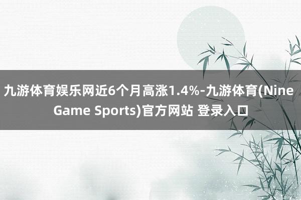 九游体育娱乐网近6个月高涨1.4%-九游体育(Nine Game Sports)官方网站 登录入口