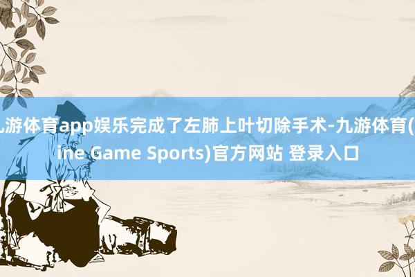 九游体育app娱乐完成了左肺上叶切除手术-九游体育(Nine Game Sports)官方网站 登录入口
