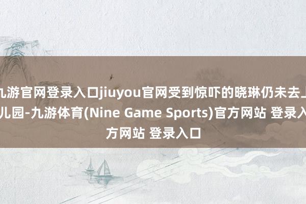 九游官网登录入口jiuyou官网受到惊吓的晓琳仍未去上幼儿园-九游体育(Nine Game Sports)官方网站 登录入口