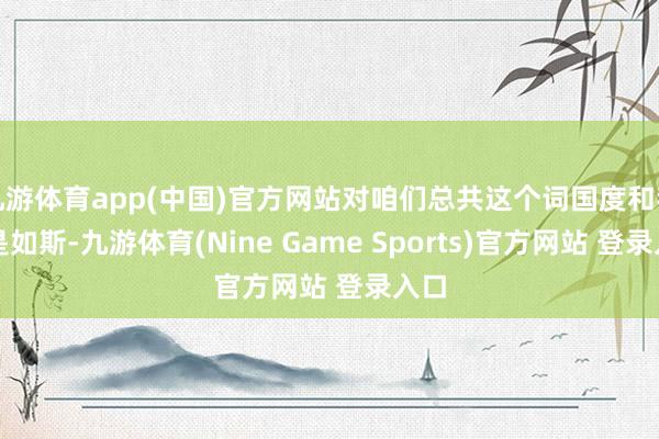 九游体育app(中国)官方网站对咱们总共这个词国度和我齐是如斯-九游体育(Nine Game Sports)官方网站 登录入口