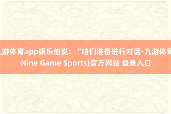 九游体育app娱乐他说：“咱们准备进行对话-九游体育(Nine Game Sports)官方网站 登录入口