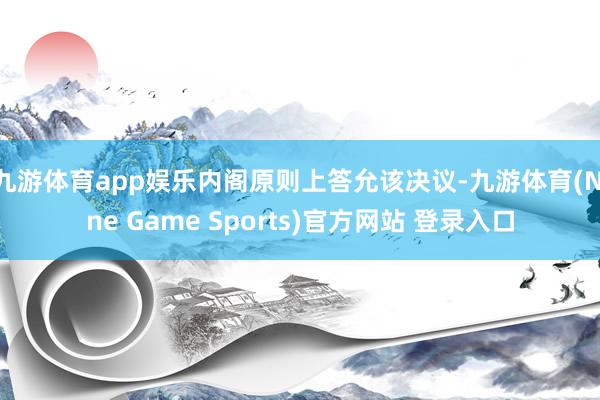 九游体育app娱乐内阁原则上答允该决议-九游体育(Nine Game Sports)官方网站 登录入口