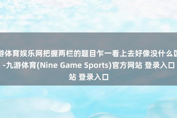 九游体育娱乐网把握两栏的题目乍一看上去好像没什么区别-九游体育(Nine Game Sports)官方网站 登录入口