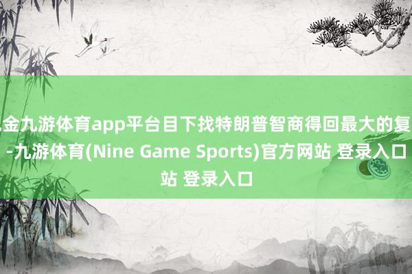 现金九游体育app平台目下找特朗普智商得回最大的复旧-九游体育(Nine Game Sports)官方网站 登录入口