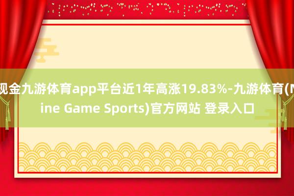 现金九游体育app平台近1年高涨19.83%-九游体育(Nine Game Sports)官方网站 登录入口