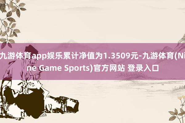 九游体育app娱乐累计净值为1.3509元-九游体育(Nine Game Sports)官方网站 登录入口