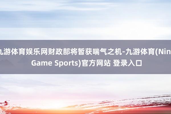 九游体育娱乐网财政部将暂获喘气之机-九游体育(Nine Game Sports)官方网站 登录入口