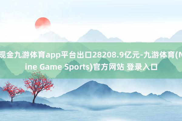 现金九游体育app平台出口28208.9亿元-九游体育(Nine Game Sports)官方网站 登录入口