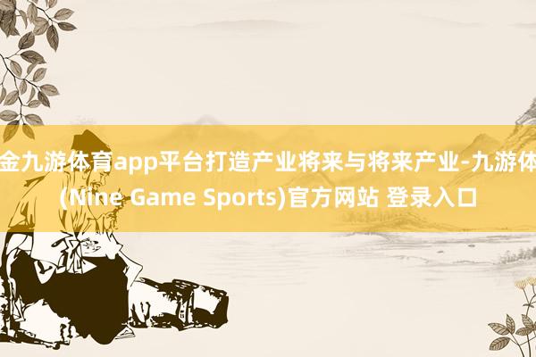 现金九游体育app平台打造产业将来与将来产业-九游体育(Nine Game Sports)官方网站 登录入口