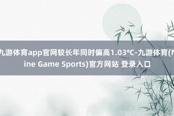 九游体育app官网较长年同时偏高1.03℃-九游体育(Nine Game Sports)官方网站 登录入口