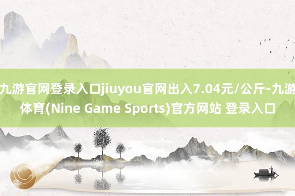 九游官网登录入口jiuyou官网出入7.04元/公斤-九游体育(Nine Game Sports)官方网站 登录入口