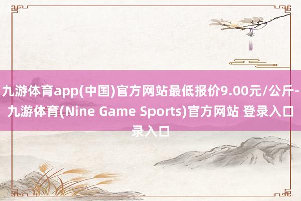 九游体育app(中国)官方网站最低报价9.00元/公斤-九游体育(Nine Game Sports)官方网站 登录入口