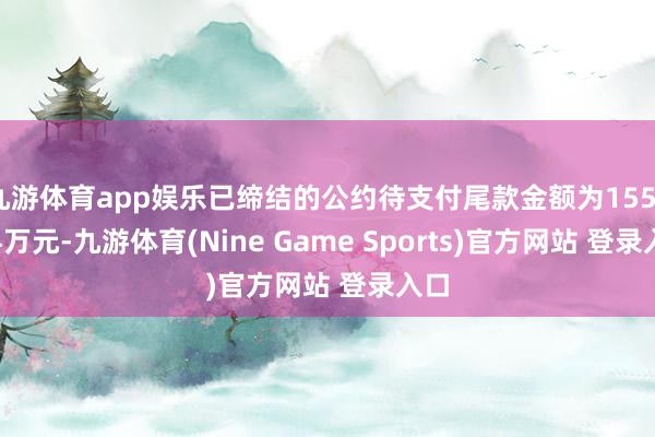 九游体育app娱乐已缔结的公约待支付尾款金额为1555.94万元-九游体育(Nine Game Sports)官方网站 登录入口
