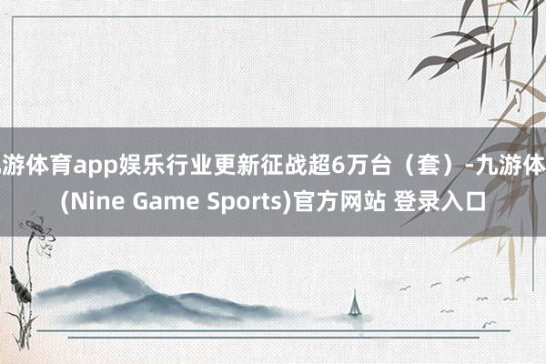 九游体育app娱乐行业更新征战超6万台(套)-九游体育(Nine Game Sports)官方网站 登录入口