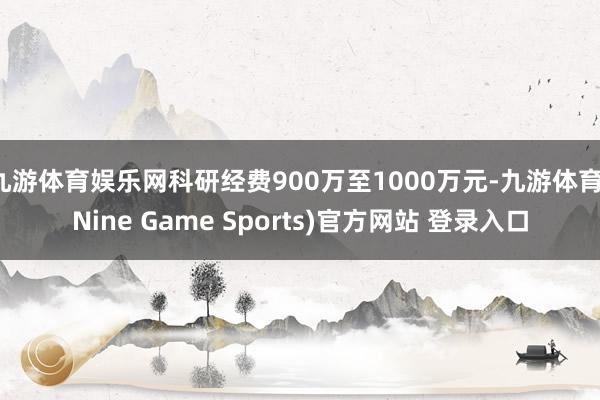 九游体育娱乐网科研经费900万至1000万元-九游体育(Nine Game Sports)官方网站 登录入口