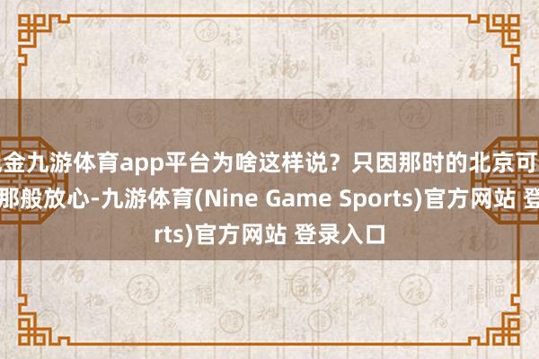 现金九游体育app平台为啥这样说？只因那时的北京可不像名义那般放心-九游体育(Nine Game Sports)官方网站 登录入口