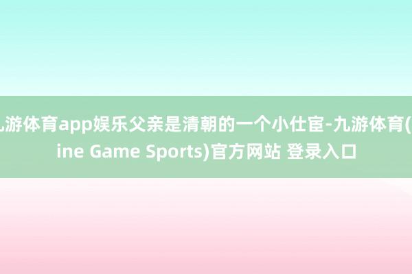 九游体育app娱乐父亲是清朝的一个小仕宦-九游体育(Nine Game Sports)官方网站 登录入口