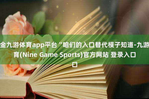 现金九游体育app平台“咱们的入口替代模子知道-九游体育(Nine Game Sports)官方网站 登录入口