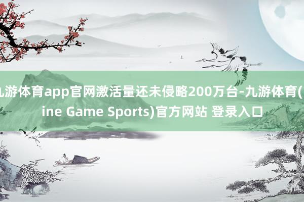 九游体育app官网激活量还未侵略200万台-九游体育(Nine Game Sports)官方网站 登录入口