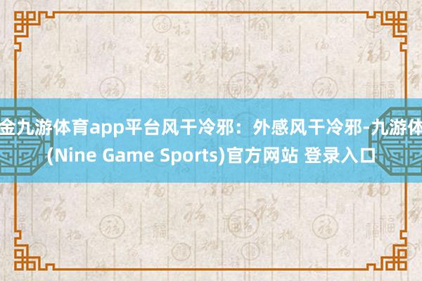 现金九游体育app平台风干冷邪：外感风干冷邪-九游体育(Nine Game Sports)官方网站 登录入口