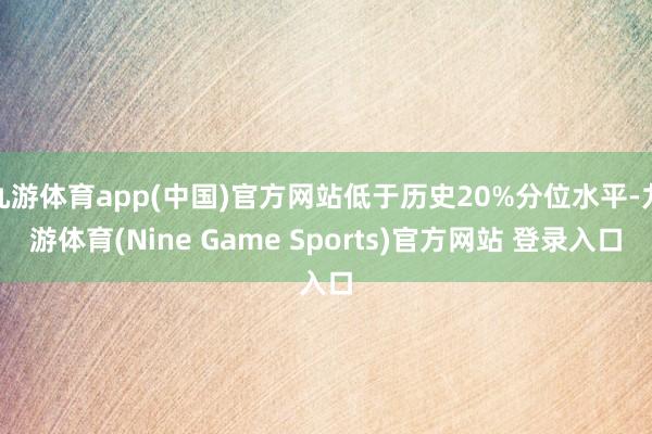 九游体育app(中国)官方网站低于历史20%分位水平-九游体育(Nine Game Sports)官方网站 登录入口