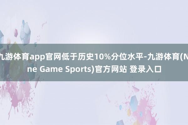 九游体育app官网低于历史10%分位水平-九游体育(Nine Game Sports)官方网站 登录入口
