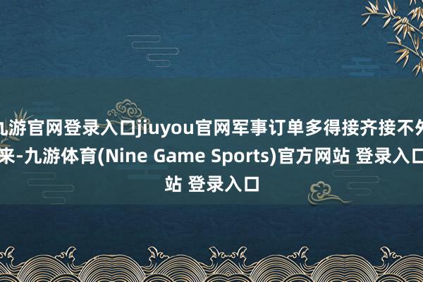 九游官网登录入口jiuyou官网军事订单多得接齐接不外来-九游体育(Nine Game Sports)官方网站 登录入口