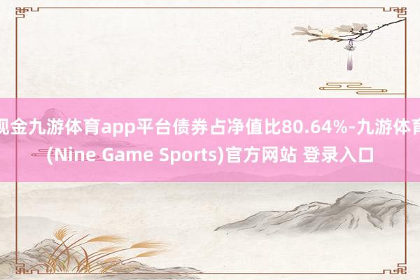现金九游体育app平台债券占净值比80.64%-九游体育(Nine Game Sports)官方网站 登录入口