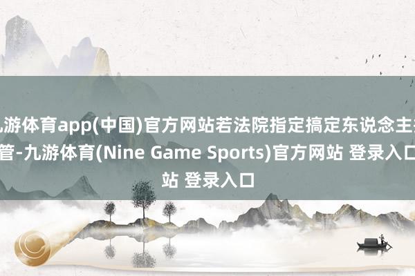 九游体育app(中国)官方网站若法院指定搞定东说念主接管-九游体育(Nine Game Sports)官方网站 登录入口