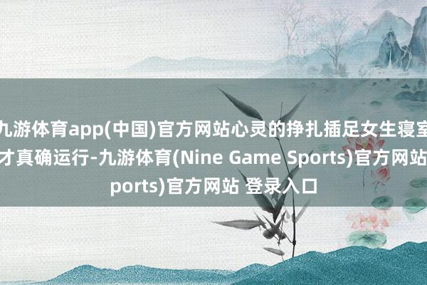 九游体育app(中国)官方网站心灵的挣扎插足女生寝室后的恶梦才真确运行-九游体育(Nine Game Sports)官方网站 登录入口
