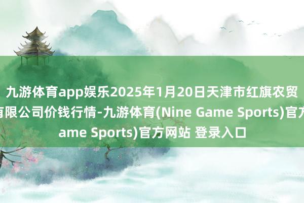 九游体育app娱乐2025年1月20日天津市红旗农贸详尽批发商场有限公司价钱行情-九游体育(Nine Game Sports)官方网站 登录入口