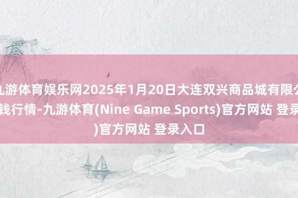 九游体育娱乐网2025年1月20日大连双兴商品城有限公司价钱行情-九游体育(Nine Game Sports)官方网站 登录入口