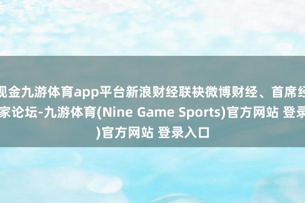 现金九游体育app平台 新浪财经联袂微博财经、首席经济学家论坛-九游体育(Nine Game Sports)官方网站 登录入口