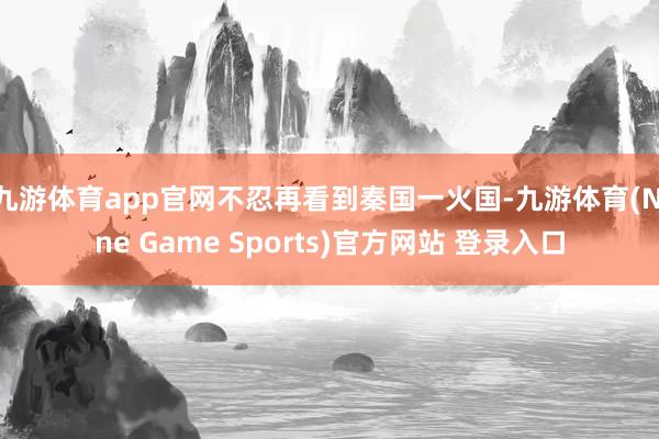 九游体育app官网不忍再看到秦国一火国-九游体育(Nine Game Sports)官方网站 登录入口