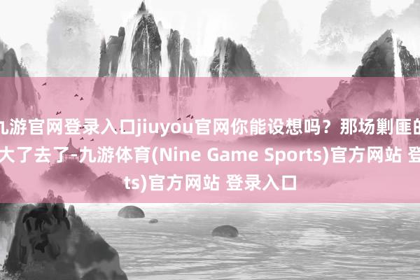 九游官网登录入口jiuyou官网你能设想吗？那场剿匪的阵仗可大了去了-九游体育(Nine Game Sports)官方网站 登录入口
