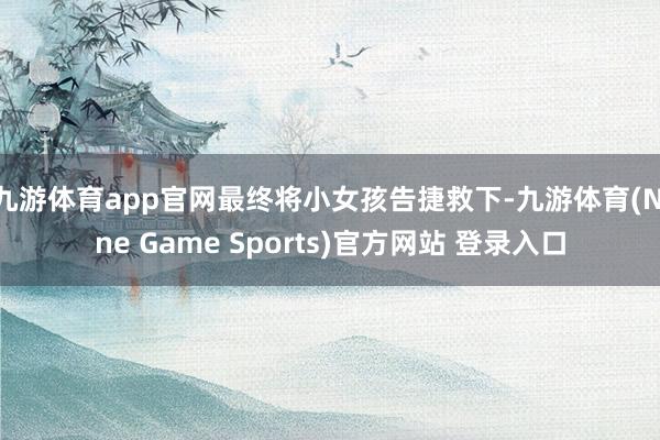 九游体育app官网最终将小女孩告捷救下-九游体育(Nine Game Sports)官方网站 登录入口