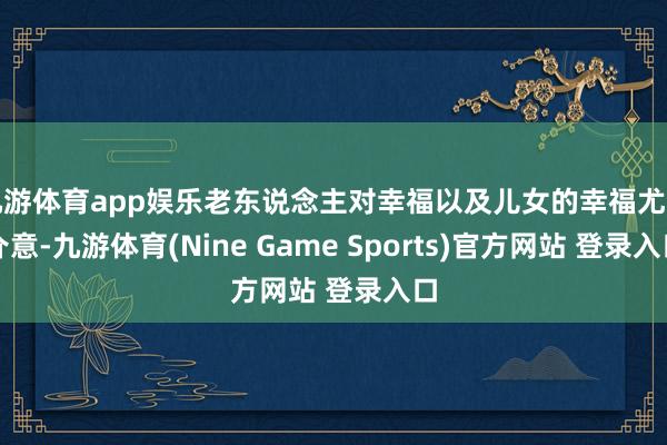 九游体育app娱乐老东说念主对幸福以及儿女的幸福尤为介意-九游体育(Nine Game Sports)官方网站 登录入口